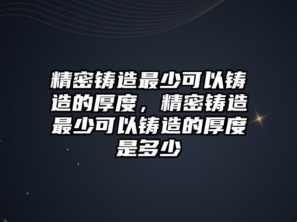 精密鑄造最少可以鑄造的厚度，精密鑄造最少可以鑄造的厚度是多少