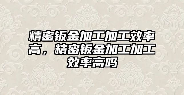 精密鈑金加工加工效率高，精密鈑金加工加工效率高嗎