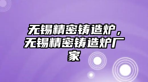 無錫精密鑄造爐，無錫精密鑄造爐廠家