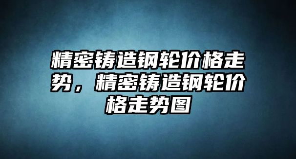 精密鑄造鋼輪價格走勢，精密鑄造鋼輪價格走勢圖