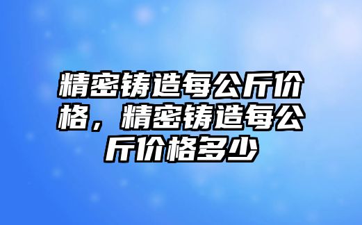 精密鑄造每公斤價格，精密鑄造每公斤價格多少