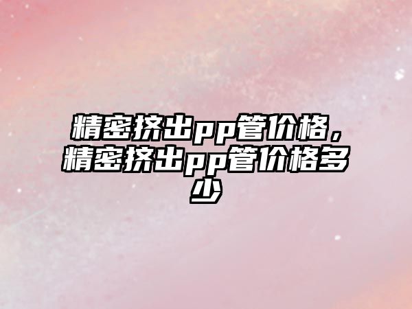 精密擠出pp管價格，精密擠出pp管價格多少