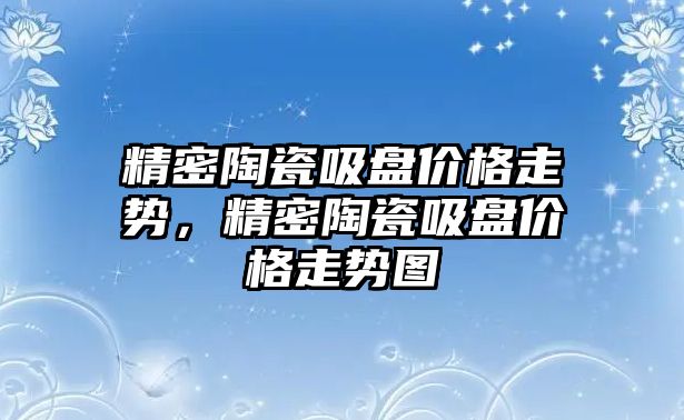 精密陶瓷吸盤價格走勢，精密陶瓷吸盤價格走勢圖