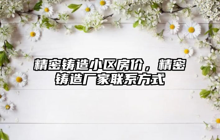 精密鑄造小區(qū)房價(jià)，精密鑄造廠家聯(lián)系方式