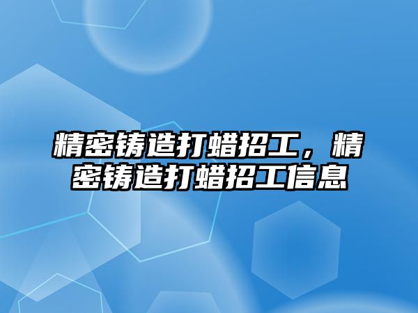 精密鑄造打蠟招工，精密鑄造打蠟招工信息