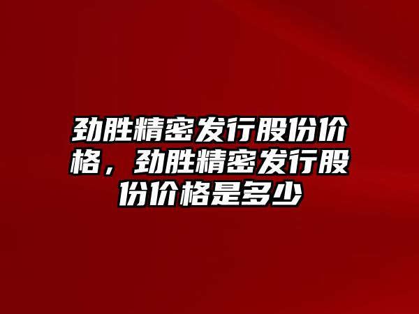 勁勝精密發(fā)行股份價格，勁勝精密發(fā)行股份價格是多少