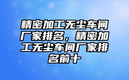 精密加工無(wú)塵車間廠家排名，精密加工無(wú)塵車間廠家排名前十