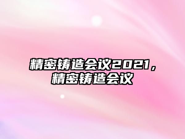 精密鑄造會(huì)議2021，精密鑄造會(huì)議