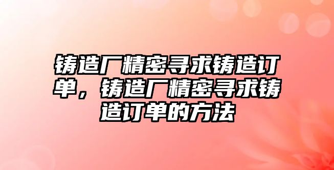 鑄造廠精密尋求鑄造訂單，鑄造廠精密尋求鑄造訂單的方法