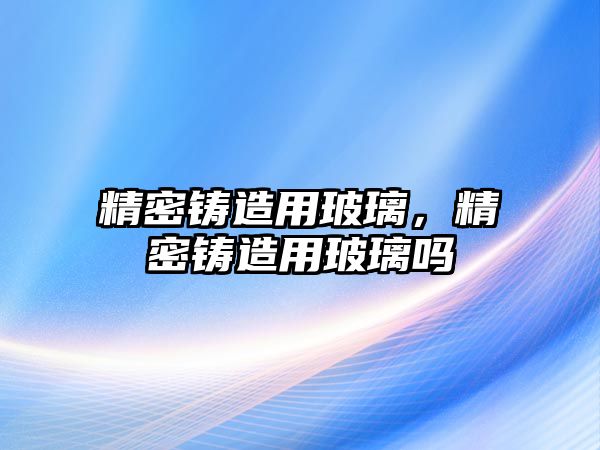 精密鑄造用玻璃，精密鑄造用玻璃嗎