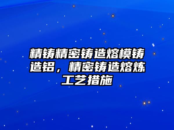 精鑄精密鑄造熔模鑄造鋁，精密鑄造熔煉工藝措施