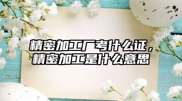 精密加工廠考什么證，精密加工是什么意思