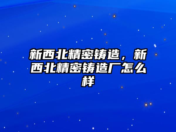 新西北精密鑄造，新西北精密鑄造廠怎么樣