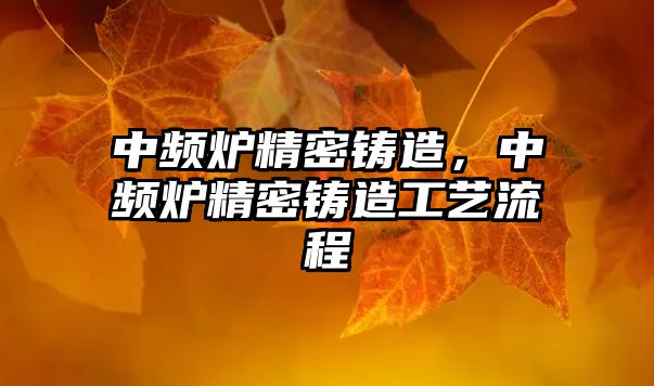 中頻爐精密鑄造，中頻爐精密鑄造工藝流程