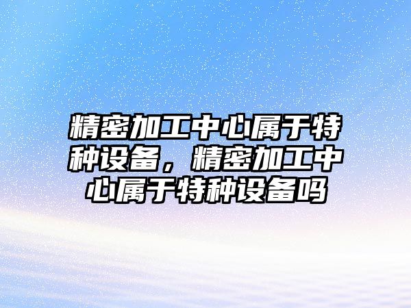 精密加工中心屬于特種設(shè)備，精密加工中心屬于特種設(shè)備嗎