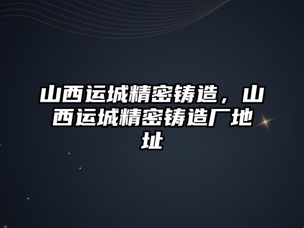 山西運(yùn)城精密鑄造，山西運(yùn)城精密鑄造廠地址