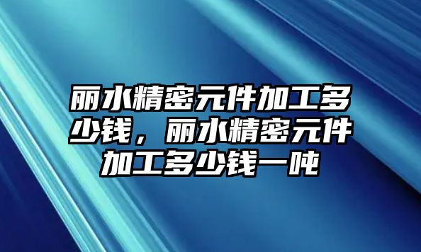 麗水精密元件加工多少錢，麗水精密元件加工多少錢一噸