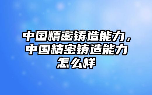 中國(guó)精密鑄造能力，中國(guó)精密鑄造能力怎么樣