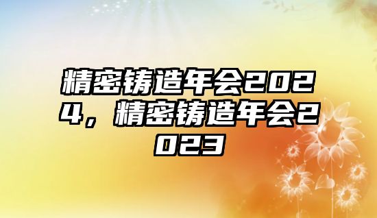 精密鑄造年會(huì)2024，精密鑄造年會(huì)2023