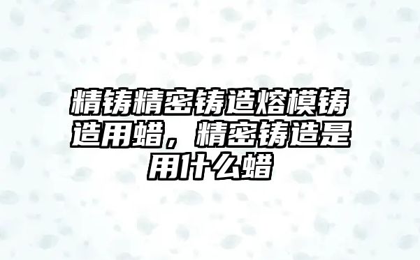 精鑄精密鑄造熔模鑄造用蠟，精密鑄造是用什么蠟