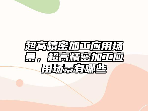 超高精密加工應(yīng)用場景，超高精密加工應(yīng)用場景有哪些