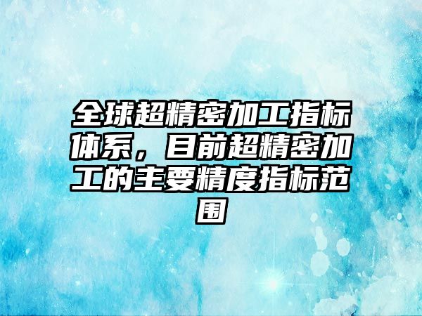 全球超精密加工指標(biāo)體系，目前超精密加工的主要精度指標(biāo)范圍