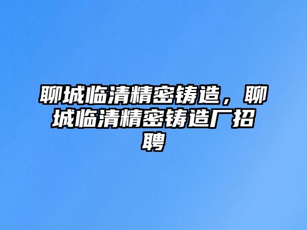 聊城臨清精密鑄造，聊城臨清精密鑄造廠招聘