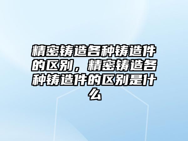 精密鑄造各種鑄造件的區(qū)別，精密鑄造各種鑄造件的區(qū)別是什么