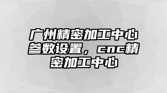 廣州精密加工中心參數(shù)設置，cnc精密加工中心