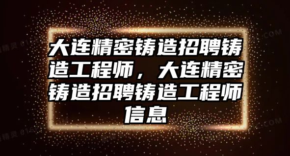 大連精密鑄造招聘鑄造工程師，大連精密鑄造招聘鑄造工程師信息