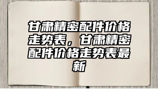 甘肅精密配件價格走勢表，甘肅精密配件價格走勢表最新