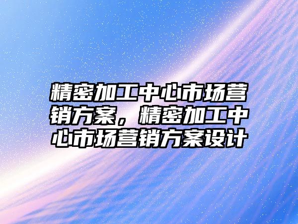 精密加工中心市場營銷方案，精密加工中心市場營銷方案設計