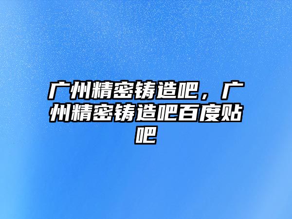 廣州精密鑄造吧，廣州精密鑄造吧百度貼吧