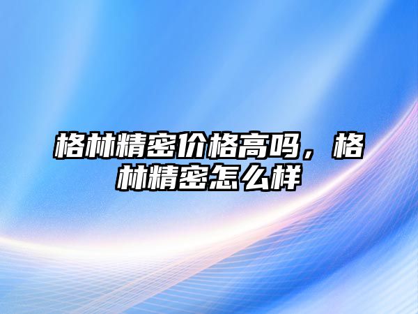 格林精密價格高嗎，格林精密怎么樣