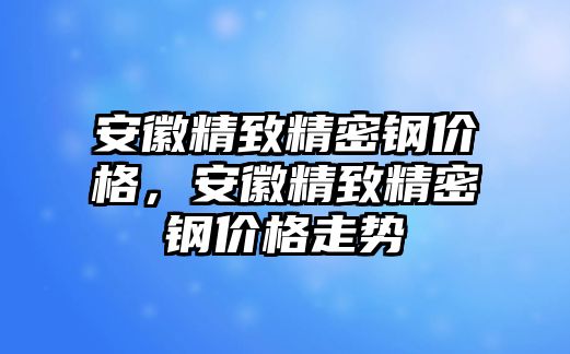 安徽精致精密鋼價格，安徽精致精密鋼價格走勢