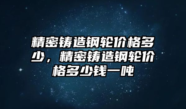 精密鑄造鋼輪價格多少，精密鑄造鋼輪價格多少錢一噸