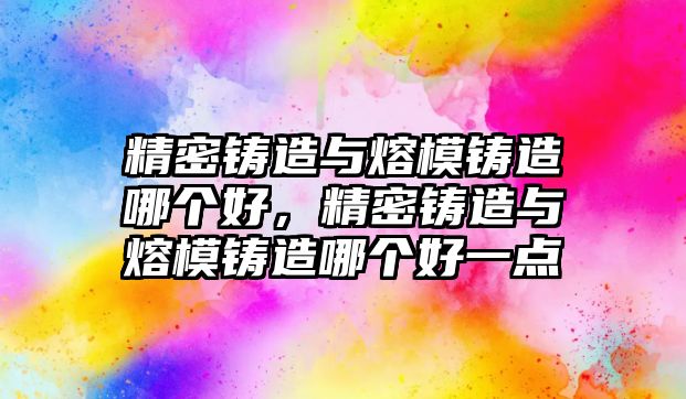 精密鑄造與熔模鑄造哪個好，精密鑄造與熔模鑄造哪個好一點