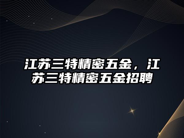 江蘇三特精密五金，江蘇三特精密五金招聘