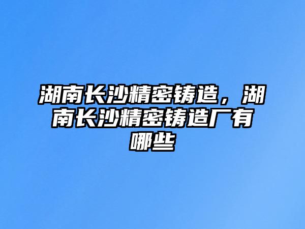 湖南長沙精密鑄造，湖南長沙精密鑄造廠有哪些