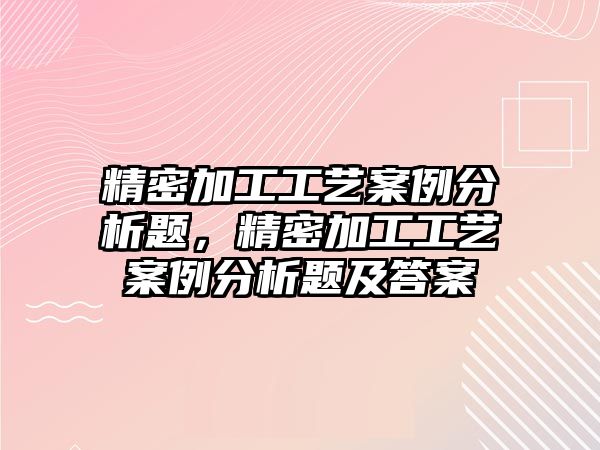 精密加工工藝案例分析題，精密加工工藝案例分析題及答案