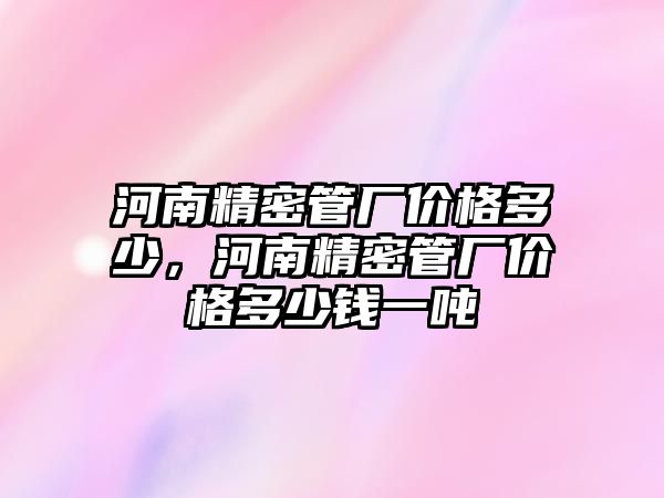 河南精密管廠價格多少，河南精密管廠價格多少錢一噸