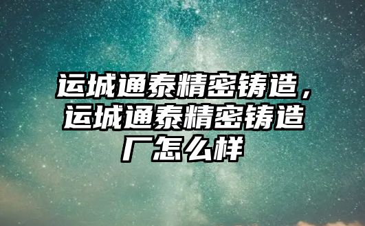 運城通泰精密鑄造，運城通泰精密鑄造廠怎么樣