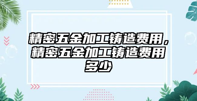 精密五金加工鑄造費(fèi)用，精密五金加工鑄造費(fèi)用多少