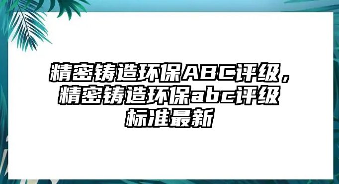 精密鑄造環(huán)保ABC評(píng)級(jí)，精密鑄造環(huán)保abc評(píng)級(jí)標(biāo)準(zhǔn)最新