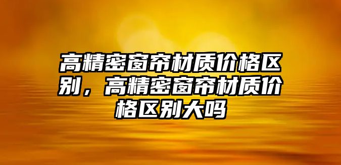 高精密窗簾材質(zhì)價格區(qū)別，高精密窗簾材質(zhì)價格區(qū)別大嗎