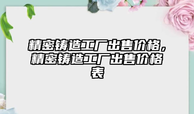 精密鑄造工廠出售價(jià)格，精密鑄造工廠出售價(jià)格表