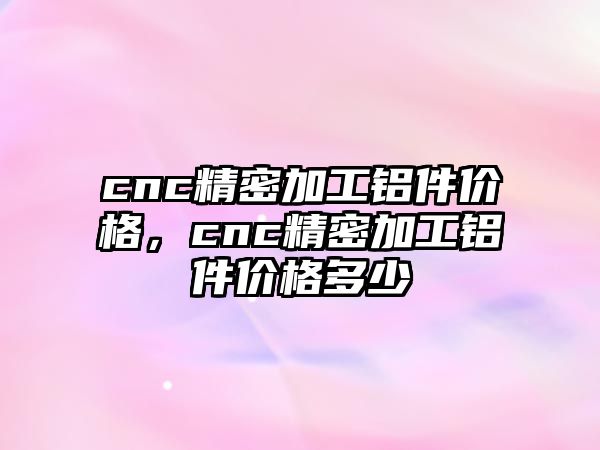 cnc精密加工鋁件價格，cnc精密加工鋁件價格多少