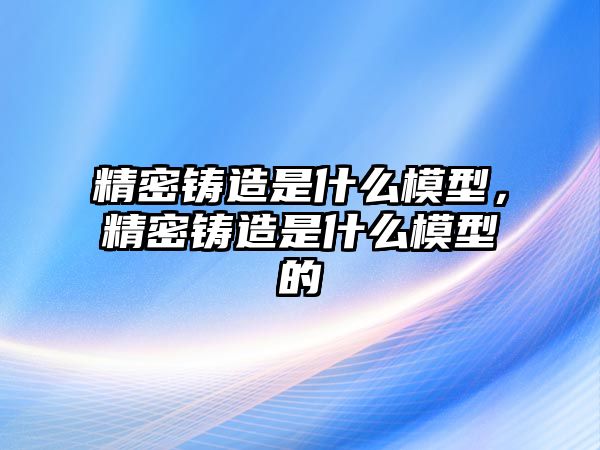 精密鑄造是什么模型，精密鑄造是什么模型的