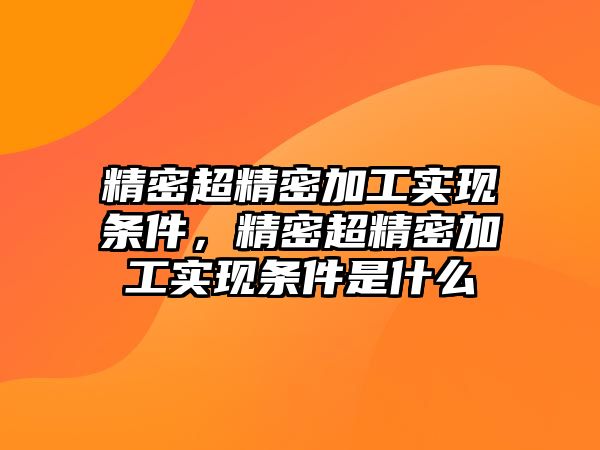 精密超精密加工實(shí)現(xiàn)條件，精密超精密加工實(shí)現(xiàn)條件是什么