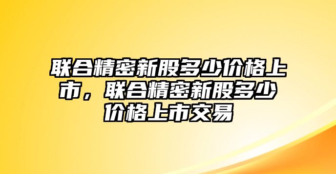 聯(lián)合精密新股多少價格上市，聯(lián)合精密新股多少價格上市交易